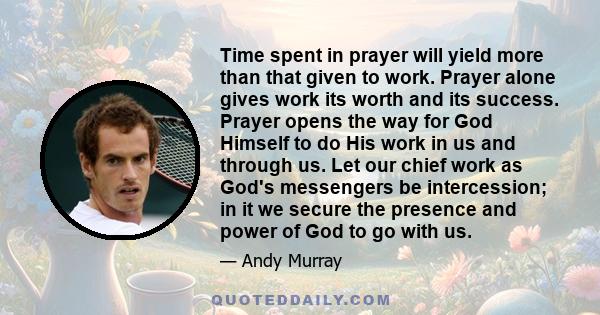 Time spent in prayer will yield more than that given to work. Prayer alone gives work its worth and its success. Prayer opens the way for God Himself to do His work in us and through us. Let our chief work as God's