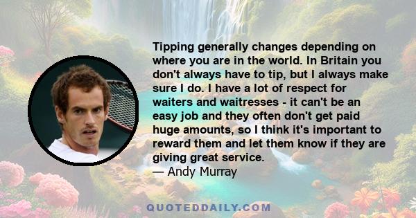 Tipping generally changes depending on where you are in the world. In Britain you don't always have to tip, but I always make sure I do. I have a lot of respect for waiters and waitresses - it can't be an easy job and