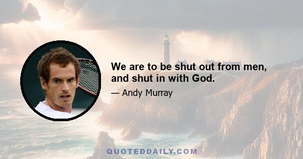 We are to be shut out from men, and shut in with God.