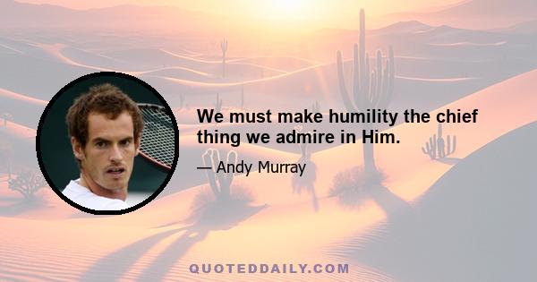 We must make humility the chief thing we admire in Him.