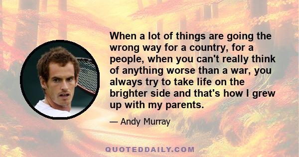 When a lot of things are going the wrong way for a country, for a people, when you can't really think of anything worse than a war, you always try to take life on the brighter side and that's how I grew up with my