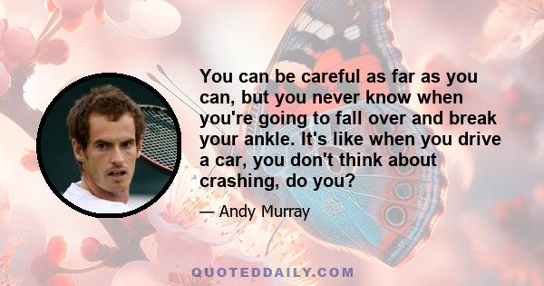 You can be careful as far as you can, but you never know when you're going to fall over and break your ankle. It's like when you drive a car, you don't think about crashing, do you?