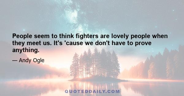 People seem to think fighters are lovely people when they meet us. It's 'cause we don't have to prove anything.