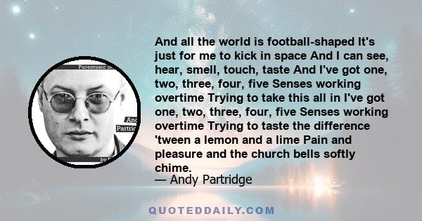 And all the world is football-shaped It's just for me to kick in space And I can see, hear, smell, touch, taste And I've got one, two, three, four, five Senses working overtime Trying to take this all in I've got one,