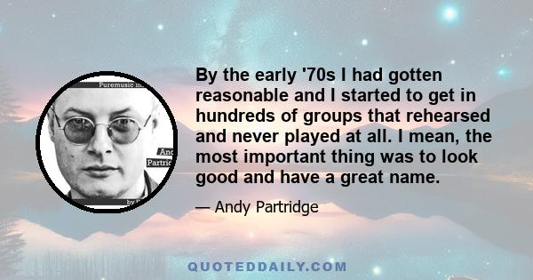 By the early '70s I had gotten reasonable and I started to get in hundreds of groups that rehearsed and never played at all. I mean, the most important thing was to look good and have a great name.