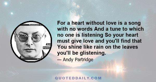 For a heart without love is a song with no words And a tune to which no one is listening So your heart must give love and you'll find that You shine like rain on the leaves you'll be glistening.