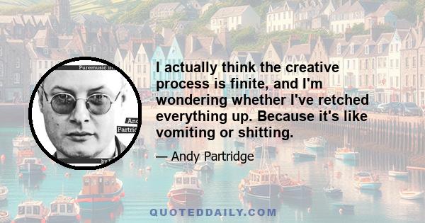 I actually think the creative process is finite, and I'm wondering whether I've retched everything up. Because it's like vomiting or shitting.