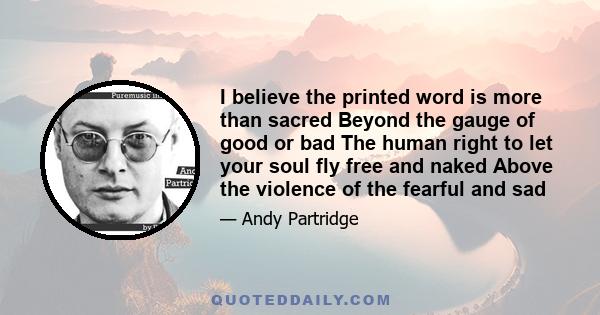 I believe the printed word is more than sacred Beyond the gauge of good or bad The human right to let your soul fly free and naked Above the violence of the fearful and sad