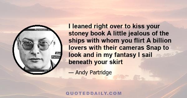 I leaned right over to kiss your stoney book A little jealous of the ships with whom you flirt A billion lovers with their cameras Snap to look and in my fantasy I sail beneath your skirt