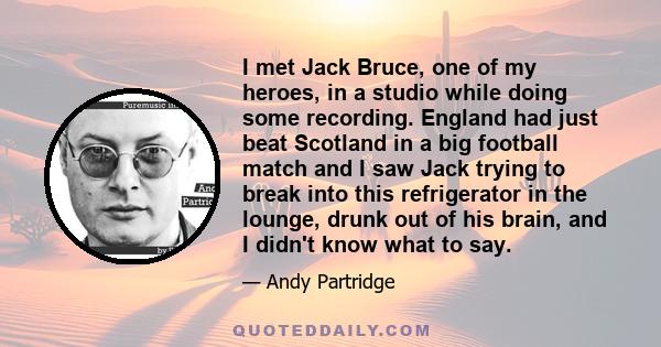 I met Jack Bruce, one of my heroes, in a studio while doing some recording. England had just beat Scotland in a big football match and I saw Jack trying to break into this refrigerator in the lounge, drunk out of his