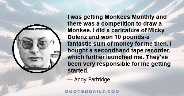 I was getting Monkees Monthly and there was a competition to draw a Monkee. I did a caricature of Micky Dolenz and won 10 pounds-a fantastic sum of money for me then. I bought a secondhand tape recorder, which further