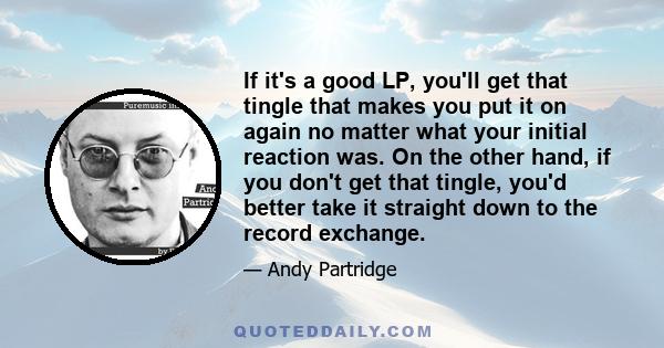 If it's a good LP, you'll get that tingle that makes you put it on again no matter what your initial reaction was. On the other hand, if you don't get that tingle, you'd better take it straight down to the record