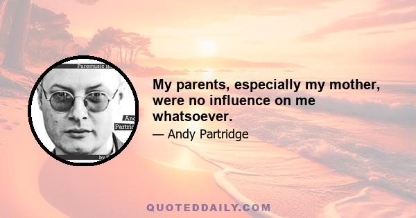 My parents, especially my mother, were no influence on me whatsoever.