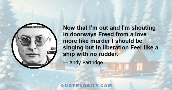 Now that I'm out and I'm shouting in doorways Freed from a love more like murder I should be singing but in liberation Feel like a ship with no rudder.