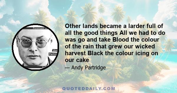 Other lands became a larder full of all the good things All we had to do was go and take Blood the colour of the rain that grew our wicked harvest Black the colour icing on our cake