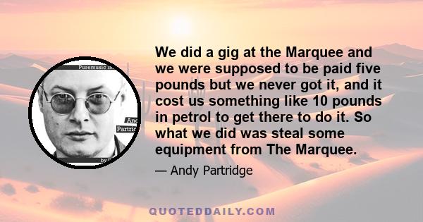 We did a gig at the Marquee and we were supposed to be paid five pounds but we never got it, and it cost us something like 10 pounds in petrol to get there to do it. So what we did was steal some equipment from The