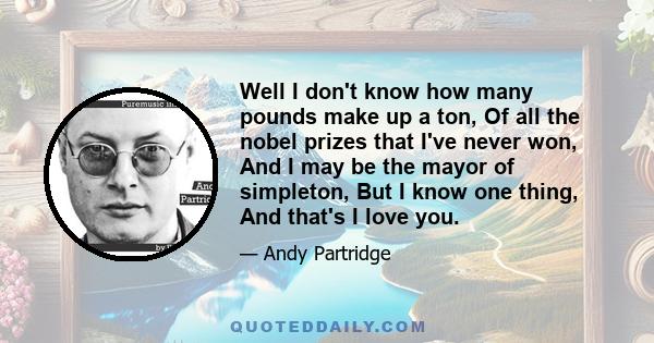 Well I don't know how many pounds make up a ton, Of all the nobel prizes that I've never won, And I may be the mayor of simpleton, But I know one thing, And that's I love you.