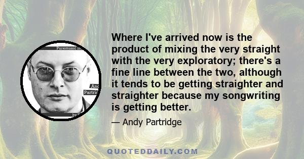 Where I've arrived now is the product of mixing the very straight with the very exploratory; there's a fine line between the two, although it tends to be getting straighter and straighter because my songwriting is