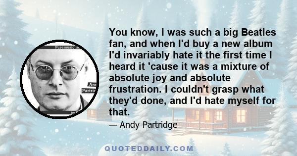 You know, I was such a big Beatles fan, and when I'd buy a new album I'd invariably hate it the first time I heard it 'cause it was a mixture of absolute joy and absolute frustration. I couldn't grasp what they'd done,