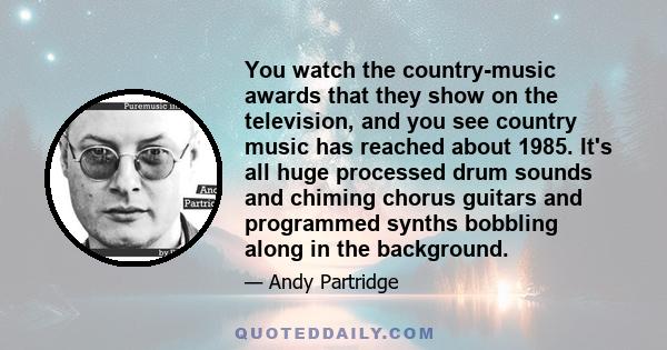 You watch the country-music awards that they show on the television, and you see country music has reached about 1985. It's all huge processed drum sounds and chiming chorus guitars and programmed synths bobbling along