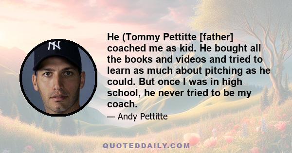 He (Tommy Pettitte [father] coached me as kid. He bought all the books and videos and tried to learn as much about pitching as he could. But once I was in high school, he never tried to be my coach.