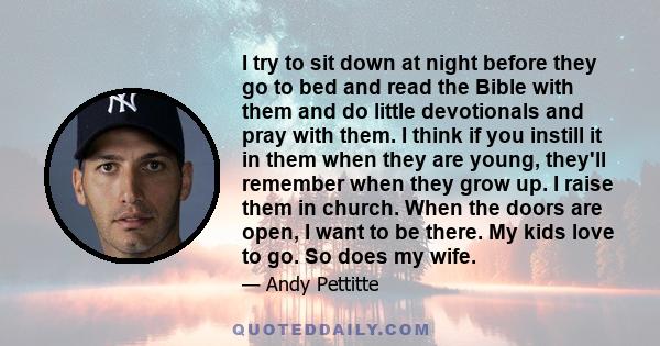 I try to sit down at night before they go to bed and read the Bible with them and do little devotionals and pray with them. I think if you instill it in them when they are young, they'll remember when they grow up. I