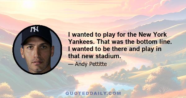 I wanted to play for the New York Yankees. That was the bottom line. I wanted to be there and play in that new stadium.