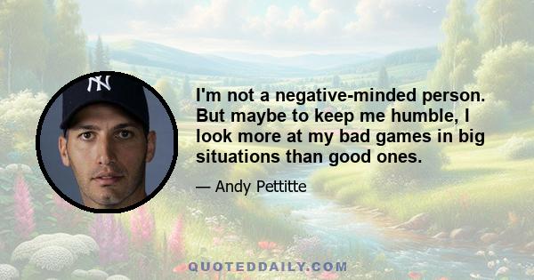 I'm not a negative-minded person. But maybe to keep me humble, I look more at my bad games in big situations than good ones.