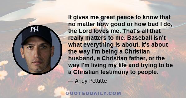 It gives me great peace to know that no matter how good or how bad I do, the Lord loves me. That's all that really matters to me. Baseball isn't what everything is about. It's about the way I'm being a Christian