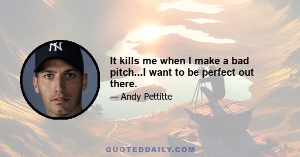 It kills me when I make a bad pitch...I want to be perfect out there.