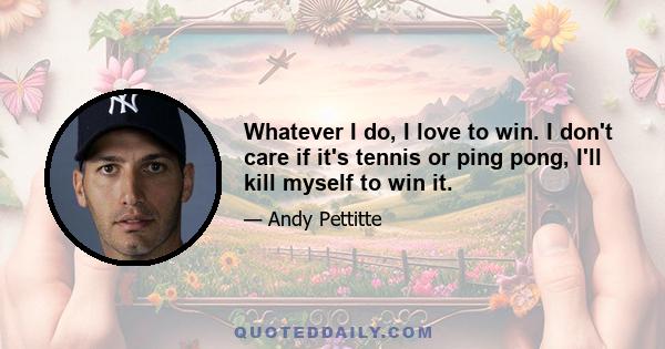 Whatever I do, I love to win. I don't care if it's tennis or ping pong, I'll kill myself to win it.