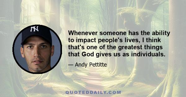 Whenever someone has the ability to impact people's lives, I think that's one of the greatest things that God gives us as individuals.