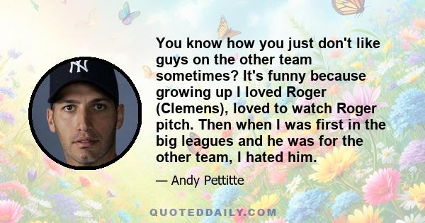 You know how you just don't like guys on the other team sometimes? It's funny because growing up I loved Roger (Clemens), loved to watch Roger pitch. Then when I was first in the big leagues and he was for the other