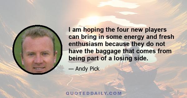 I am hoping the four new players can bring in some energy and fresh enthusiasm because they do not have the baggage that comes from being part of a losing side.