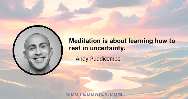 Meditation is about learning how to rest in uncertainty.