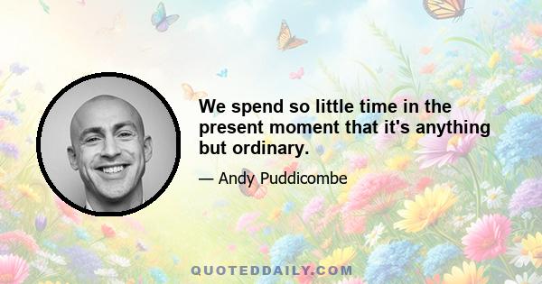 We spend so little time in the present moment that it's anything but ordinary.