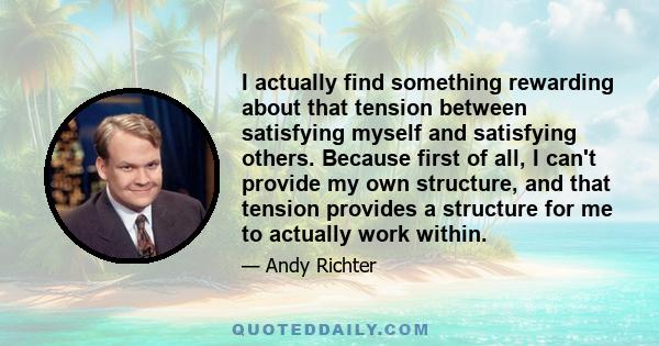 I actually find something rewarding about that tension between satisfying myself and satisfying others. Because first of all, I can't provide my own structure, and that tension provides a structure for me to actually