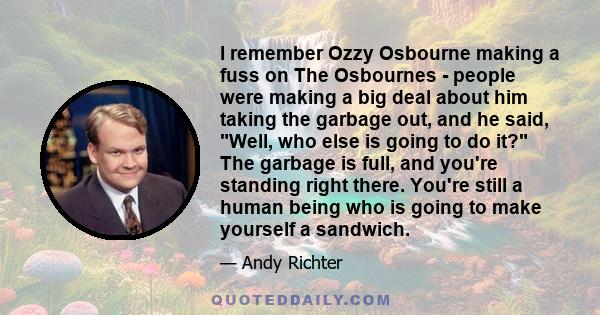 I remember Ozzy Osbourne making a fuss on The Osbournes - people were making a big deal about him taking the garbage out, and he said, Well, who else is going to do it? The garbage is full, and you're standing right