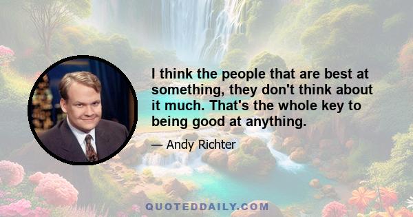 I think the people that are best at something, they don't think about it much. That's the whole key to being good at anything.