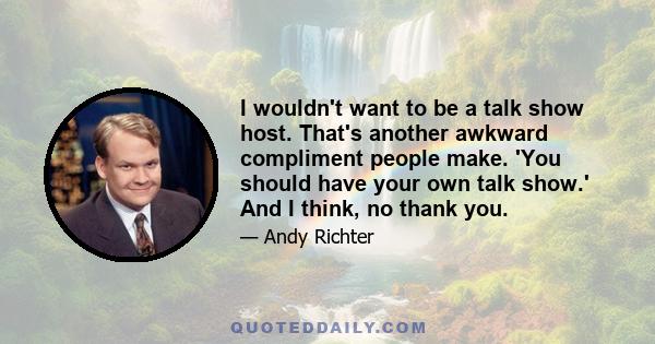 I wouldn't want to be a talk show host. That's another awkward compliment people make. 'You should have your own talk show.' And I think, no thank you.