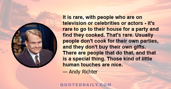 It is rare, with people who are on television or celebrities or actors - it's rare to go to their house for a party and find they cooked. That's rare. Usually people don't cook for their own parties, and they don't buy