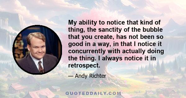 My ability to notice that kind of thing, the sanctity of the bubble that you create, has not been so good in a way, in that I notice it concurrently with actually doing the thing. I always notice it in retrospect.