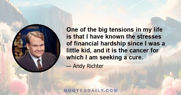 One of the big tensions in my life is that I have known the stresses of financial hardship since I was a little kid, and it is the cancer for which I am seeking a cure.