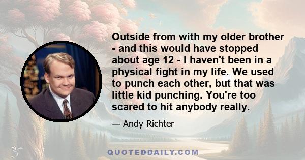 Outside from with my older brother - and this would have stopped about age 12 - I haven't been in a physical fight in my life. We used to punch each other, but that was little kid punching. You're too scared to hit