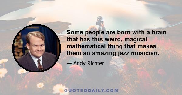 Some people are born with a brain that has this weird, magical mathematical thing that makes them an amazing jazz musician.