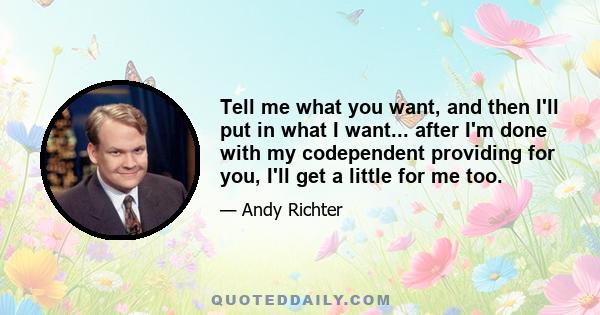 Tell me what you want, and then I'll put in what I want... after I'm done with my codependent providing for you, I'll get a little for me too.