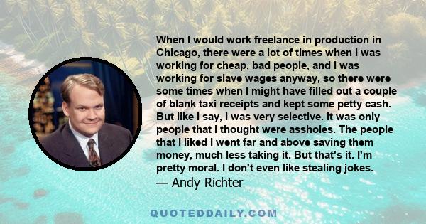 When I would work freelance in production in Chicago, there were a lot of times when I was working for cheap, bad people, and I was working for slave wages anyway, so there were some times when I might have filled out a 