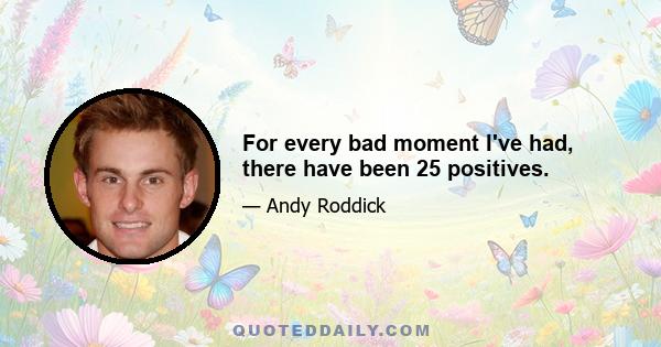 For every bad moment I've had, there have been 25 positives.