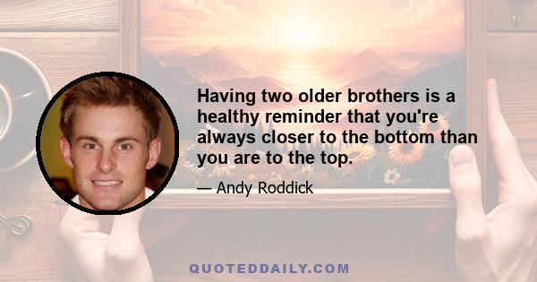 Having two older brothers is a healthy reminder that you're always closer to the bottom than you are to the top.