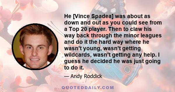 He [Vince Spadea] was about as down and out as you could see from a Top 20 player. Then to claw his way back through the minor leagues and do it the hard way where he wasn't young, wasn't getting wildcards, wasn't